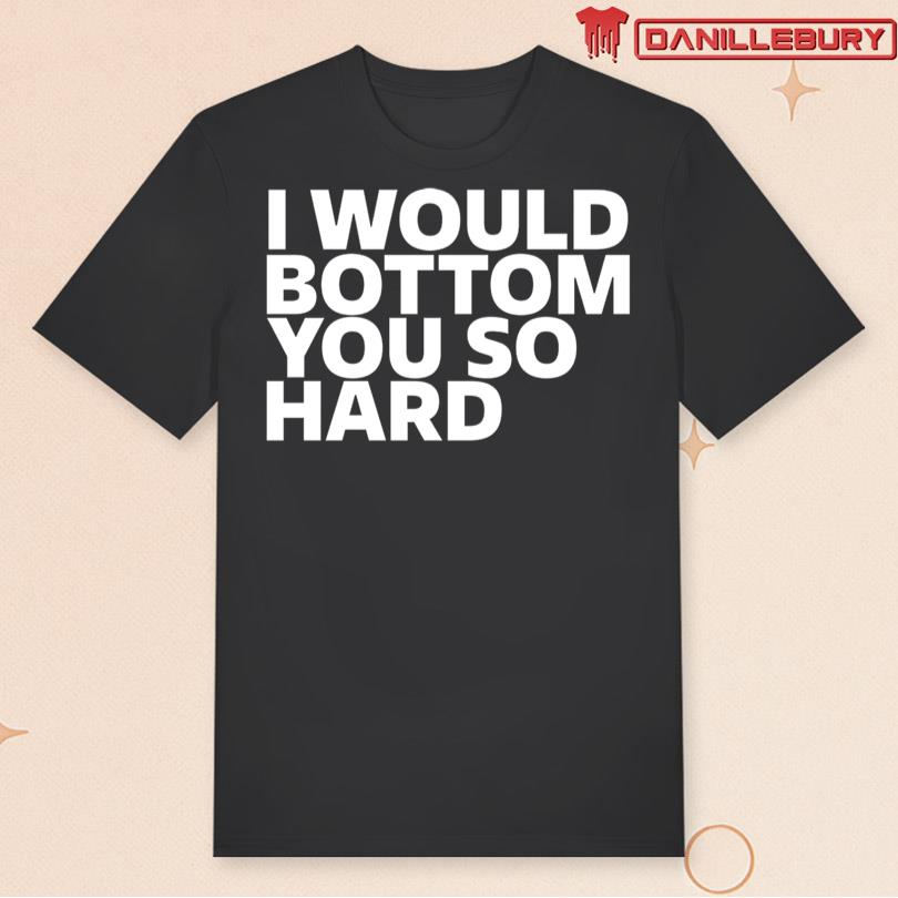 I Would Bottom You So Hard T-shirt